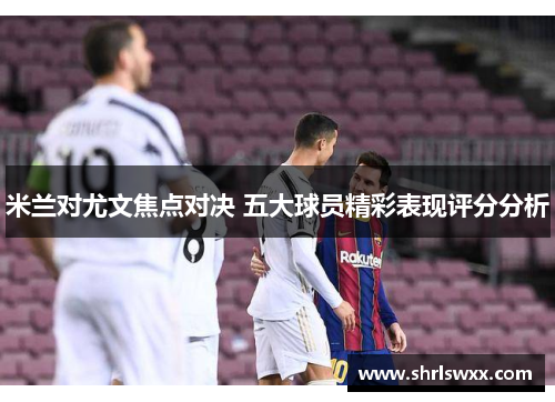 米兰对尤文焦点对决 五大球员精彩表现评分分析 米兰对尤文焦点对决 五大球员精彩表现评分分析